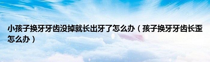 小孩子換牙牙齒沒掉就長(zhǎng)出牙了怎么辦(孩子換牙牙齒長(zhǎng)歪怎么辦)