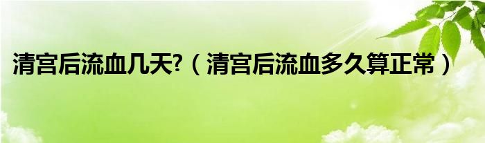 清宮后流血幾天?（清宮后流血多久算正常）