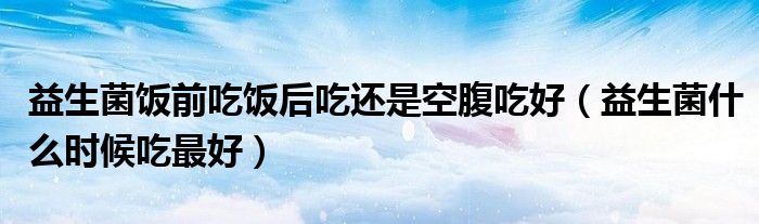 益生菌飯前吃飯后吃還是空腹吃好（益生菌什么時(shí)候吃最好）