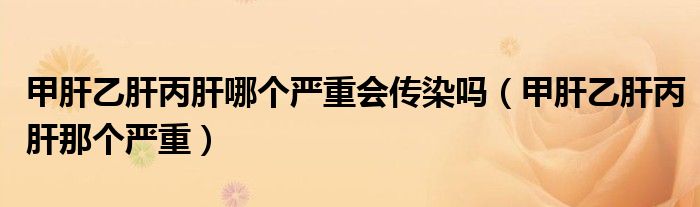 甲肝乙肝丙肝哪個(gè)嚴(yán)重會(huì)傳染嗎（甲肝乙肝丙肝那個(gè)嚴(yán)重）