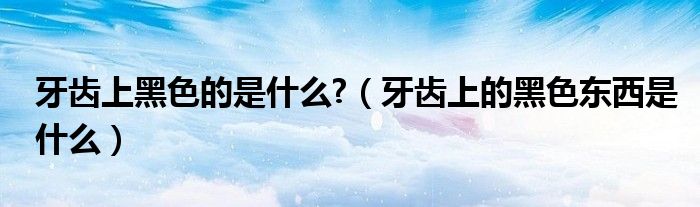 牙齒上黑色的是什么?（牙齒上的黑色東西是什么）