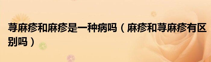 蕁麻疹和麻疹是一種病嗎(麻疹和蕁麻疹有區(qū)別嗎)