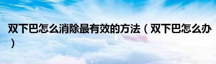 雙下巴怎么消除最有效的方法(雙下巴怎么辦)