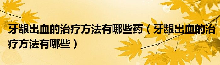 牙齦出血的治療方法有哪些藥(牙齦出血的治療方法有哪些)