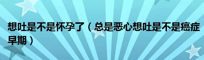 想吐是不是懷孕了(總是惡心想吐是不是癌癥早期)