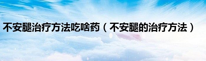 不安腿治療方法吃啥藥(不安腿的治療方法)