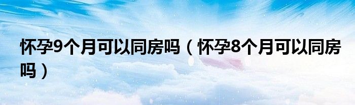 懷孕9個(gè)月可以同房嗎（懷孕8個(gè)月可以同房嗎）