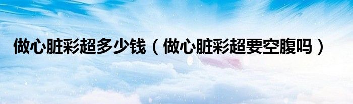 做心臟彩超多少錢（做心臟彩超要空腹嗎）