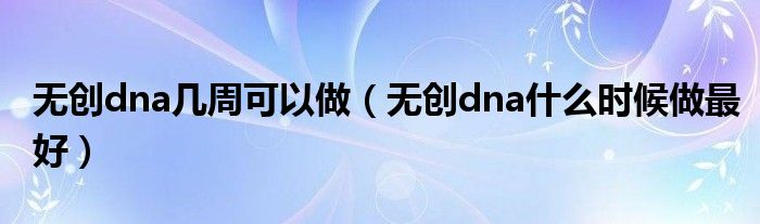 無(wú)創(chuàng)dna幾周可以做（無(wú)創(chuàng)dna什么時(shí)候做最好）