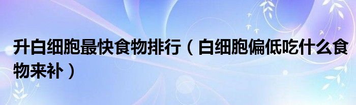 升白細(xì)胞最快食物排行（白細(xì)胞偏低吃什么食物來補(bǔ)）