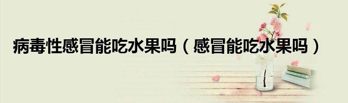 病毒性感冒能吃水果嗎（感冒能吃水果嗎）