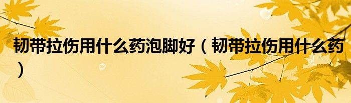 韌帶拉傷用什么藥泡腳好（韌帶拉傷用什么藥）
