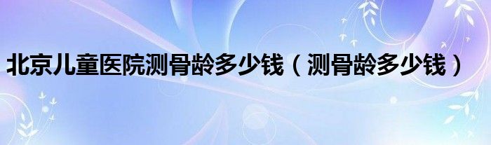 北京兒童醫(yī)院測(cè)骨齡多少錢（測(cè)骨齡多少錢）