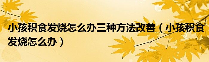 小孩積食發(fā)燒怎么辦三種方法改善(小孩積食發(fā)燒怎么辦)