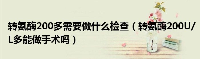 轉(zhuǎn)氨酶200多需要做什么檢查（轉(zhuǎn)氨酶200U/L多能做手術(shù)嗎）