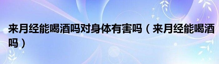來月經(jīng)能喝酒嗎對(duì)身體有害嗎(來月經(jīng)能喝酒嗎)