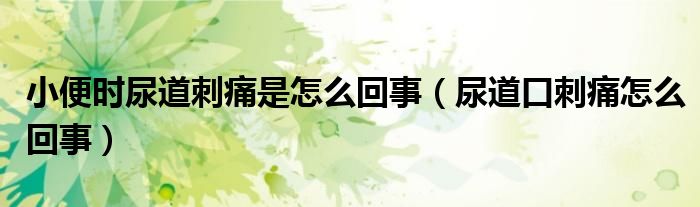 小便時(shí)尿道刺痛是怎么回事(尿道口刺痛怎么回事)