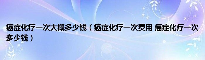 癌癥化療一次大概多少錢(癌癥化療一次費(fèi)用 癌癥化療一次多少錢)