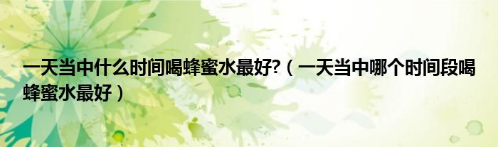 一天當(dāng)中什么時(shí)間喝蜂蜜水最好?（一天當(dāng)中哪個(gè)時(shí)間段喝蜂蜜水最好）
