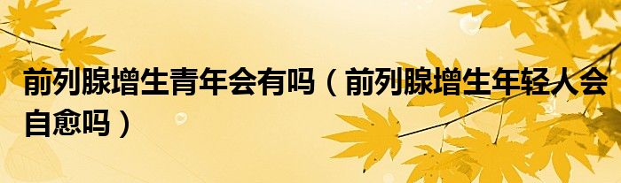 前列腺增生青年會有嗎（前列腺增生年輕人會自愈嗎）