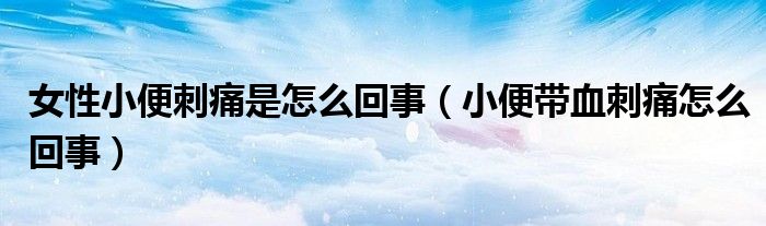 女性小便刺痛是怎么回事(小便帶血刺痛怎么回事)