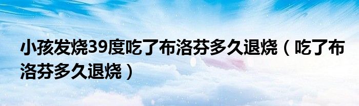 小孩發(fā)燒39度吃了布洛芬多久退燒(吃了布洛芬多久退燒)