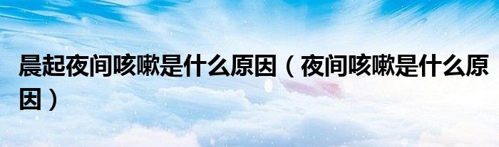 晨起夜間咳嗽是什么原因(夜間咳嗽是什么原因)