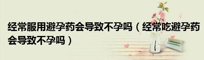 經常服用避孕藥會導致不孕嗎（經常吃避孕藥會導致不孕嗎）