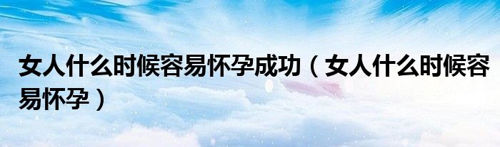 女人什么時候容易懷孕成功(女人什么時候容易懷孕)