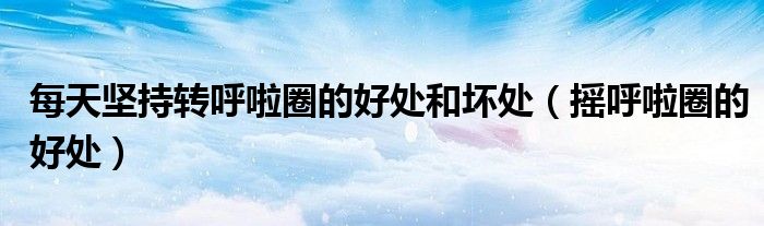 每天堅持轉呼啦圈的好處和壞處（搖呼啦圈的好處）