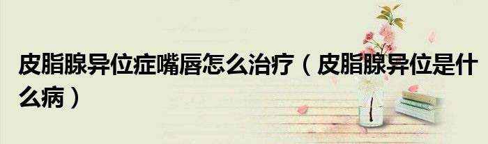 皮脂腺異位癥嘴唇怎么治療（皮脂腺異位是什么病）