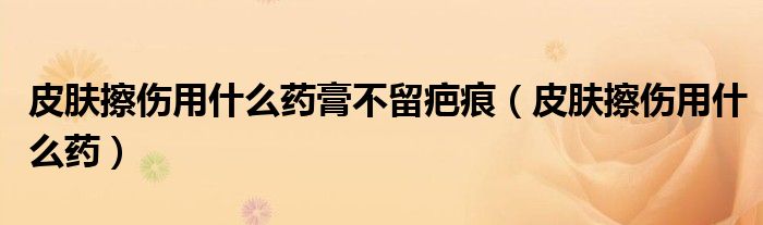 皮膚擦傷用什么藥膏不留疤痕（皮膚擦傷用什么藥）