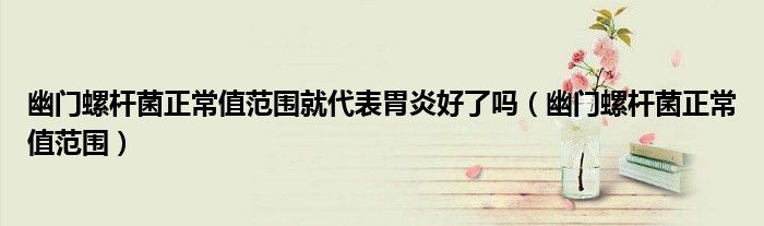 幽門(mén)螺桿菌正常值范圍就代表胃炎好了嗎(幽門(mén)螺桿菌正常值范圍)