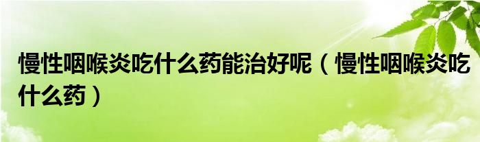 慢性咽喉炎吃什么藥能治好呢（慢性咽喉炎吃什么藥）
