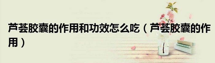 蘆薈膠囊的作用和功效怎么吃（蘆薈膠囊的作用）