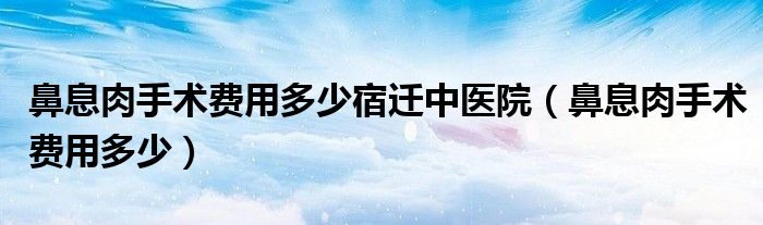 鼻息肉手術(shù)費(fèi)用多少宿遷中醫(yī)院（鼻息肉手術(shù)費(fèi)用多少）