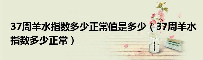 37周羊水指數(shù)多少正常值是多少(37周羊水指數(shù)多少正常)