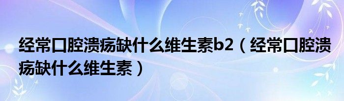 經(jīng)常口腔潰瘍?nèi)笔裁淳S生素b2（經(jīng)?？谇粷?nèi)笔裁淳S生素）