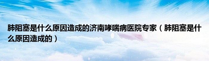 肺阻塞是什么原因造成的濟南哮喘病醫(yī)院專家(肺阻塞是什么原因造成的)
