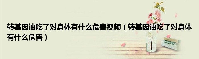 轉基因油吃了對身體有什么危害視頻（轉基因油吃了對身體有什么危害）