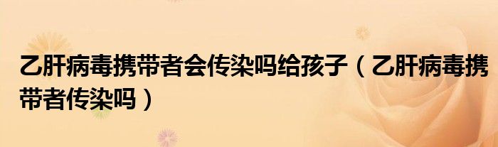 乙肝病毒攜帶者會傳染嗎給孩子(乙肝病毒攜帶者傳染嗎)