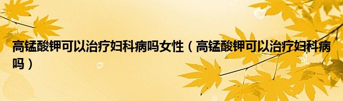 高錳酸鉀可以治療婦科病嗎女性(高錳酸鉀可以治療婦科病嗎)
