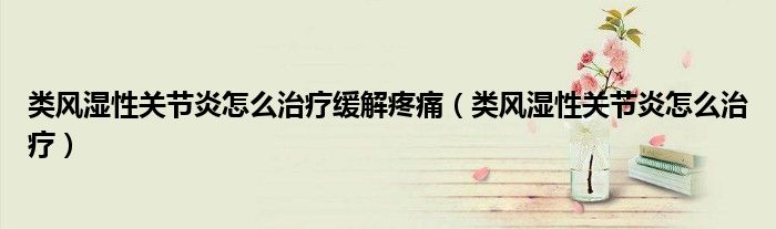 類風(fēng)濕性關(guān)節(jié)炎怎么治療緩解疼痛(類風(fēng)濕性關(guān)節(jié)炎怎么治療)