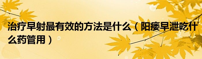 治療早射最有效的方法是什么（陽痿早泄吃什么藥管用）