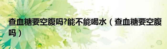 查血糖要空腹嗎?能不能喝水(查血糖要空腹嗎)