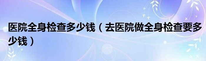 醫(yī)院全身檢查多少錢(qián)（去醫(yī)院做全身檢查要多少錢(qián)）