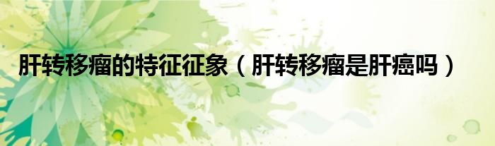 肝轉(zhuǎn)移瘤的特征征象(肝轉(zhuǎn)移瘤是肝癌嗎)