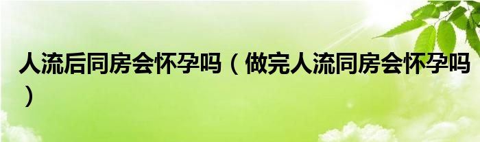 人流后同房會懷孕嗎（做完人流同房會懷孕嗎）