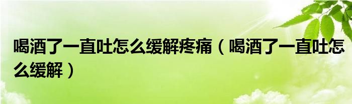 喝酒了一直吐怎么緩解疼痛(喝酒了一直吐怎么緩解)