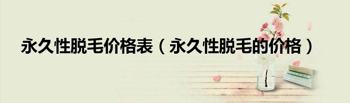 永久性脫毛價(jià)格表（永久性脫毛的價(jià)格）